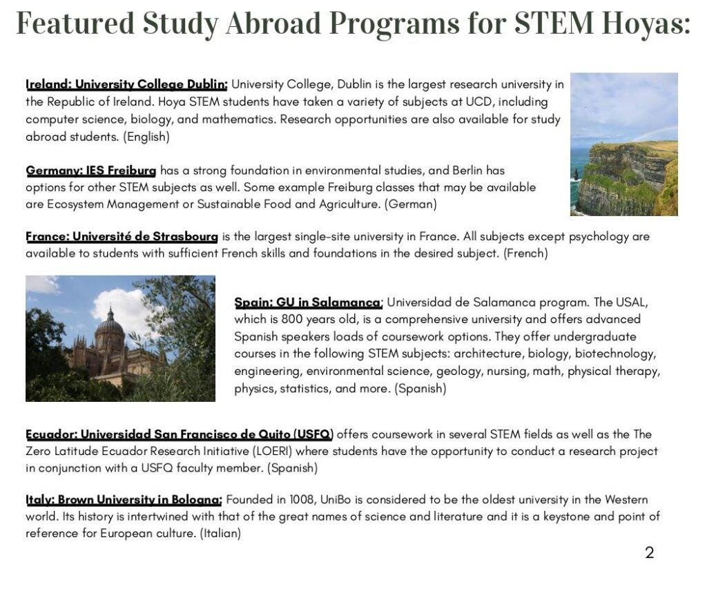 Ireland: University College Dublin: University College, Dublin is the largest research university in
the Republic of Ireland. Hoya STEM students have taken a variety of subjects at UCD, including
computer science, biology, and mathematics. Research opportunities are also available for study
abroad students. (English)

Spain: GU in Salamanca: Universidad de Salamanca program. The USAL,
which is 800 years old, is a comprehensive university and offers advanced Spanish speakers loads of coursework options. They offer undergraduate courses in the following STEM subjects: architecture, biology, biotechnology,
engineering, environmental science, geology, nursing, math, physical therapy, physics, statistics, and more. (Spanish)

France: Université de Strasbourg is the largest single-site university in France. All subjects except psychology are available to students with sufficient French skills and foundations in the desired subject. (French)

Germany: IES Freiburg has a strong foundation in environmental studies, and Berlin has options for other STEM subjects as well. Some example Freiburg classes that may be available are Ecosystem Management or Sustainable Food and Agriculture (German)

Ecuador: Universidad San Francisco de Quito (USFQ) offers coursework in several STEM fields as well as the The Zero Latitude Ecuador Research Initiative (LOERI) where students have the opportunity to conduct a research project in conjunction with a USFQ faculty member. (Spanish)
Italy: Brown University in Bologna: Founded in 1008, UniBo is considered to be the oldest university in the Western world. Its history is intertwined with that of the great names of science and literature and it is a keystone and point of reference for European culture. (Italian)
