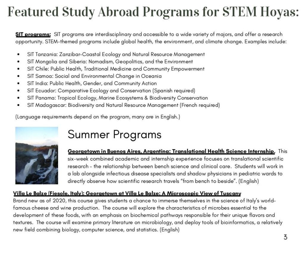 SIT programs: SIT programs are interdisciplinary and accessible to a wide variety of majors, and offer a research opportunity. STEM-themed programs include global health, the environment, and climate change. Examples include:
SIT Tanzania: Zanzibar-Coastal Ecology and Natural Resource Management
SIT Mongolia and Siberia: Nomadism, Geopolitics, and the Environment
SIT Chile: Public Health, Traditional Medicine and Community Empowerment
SIT Samoa: Social and Environmental Change in Oceania
SIT India: Public Health, Gender, and Community Action
SIT Ecuador: Comparative Ecology and Conservation (Spanish required)
SIT Panama: Tropical Ecology, Marine Ecosystems & Biodiversity Conservation
SIT Madagascar: Biodiversity and Natural Resource Management (French required)

(Language requirements depend on the program, many are in English.)

Summer Programs
Georgetown in Buenos Aires, Argentina: Translational Health Science Internship. This six-week combined academic and internship experience focuses on translational scientific research – the relationship between bench science and clinical care. Students will work in a lab alongside infectious disease specialists and shadow physicians in pediatric wards to directly observe how scientific research travels “from bench to beside”. (English)

Villa Le Balze (Fiesole, Italy): Georgetown at Villa Le Balze: A Microscopic View of Tuscany
Brand new as of 2020, this course gives students a chance to immerse themselves in the science of Italy’s world famous cheese and wine production. The course will explore the characteristics of microbes essential to the development of these foods, with an emphasis on biochemical pathways responsible for their unique flavors and textures. The course will examine primary literature on microbiology, and deploy tools of bioinformatics, a relatively new field combining biology, computer science, and statistics. (English)