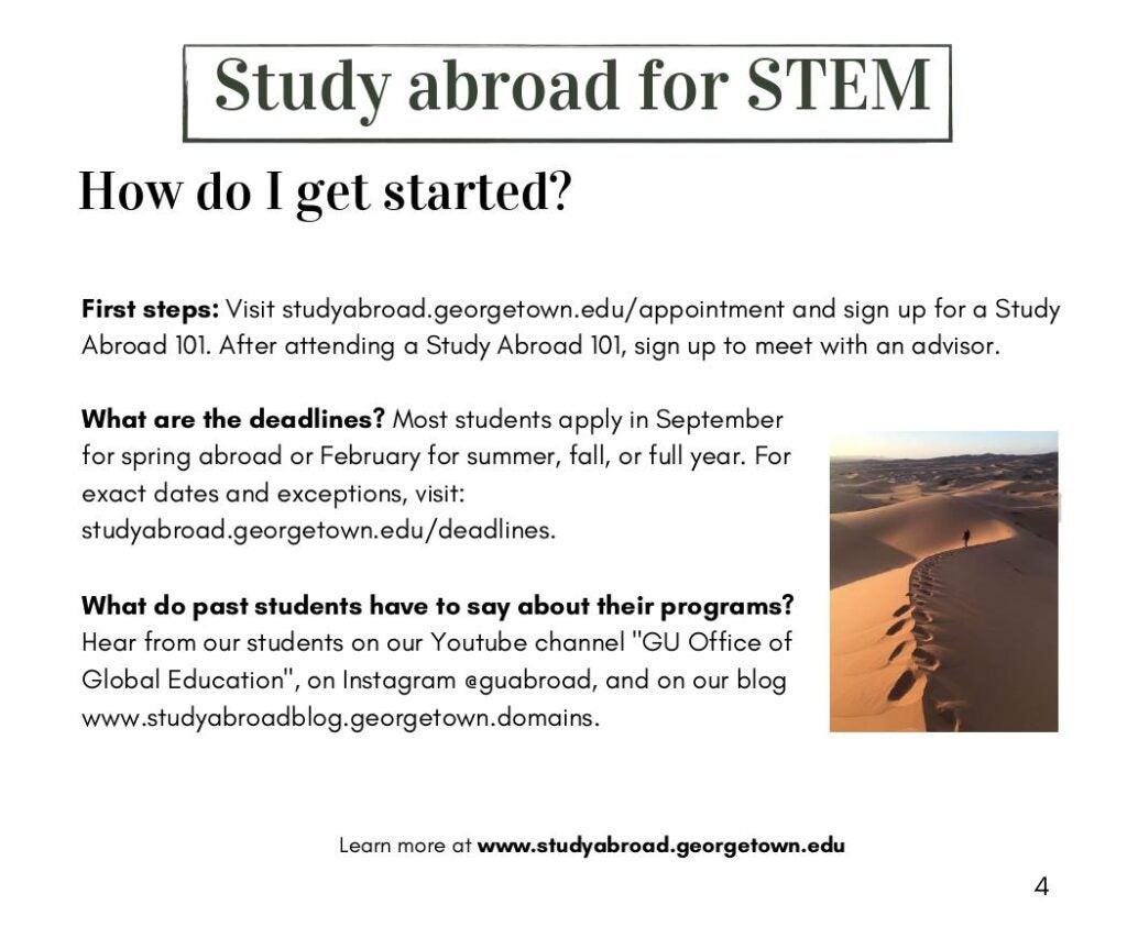 How do I get started?

First steps: Visit studyabroad.georgetown.edu/appointment and sign up for a Study
Abroad 101. After attending a Study Abroad 101, sign up to meet with an advisor. 

What are the deadlines? Most students apply in September
for spring abroad or February for summer, fall, or full year. For
exact dates and exceptions, visit:
studyabroad.georgetown.edu/deadlines.

What do past students have to say about their programs?
Hear from our students on our Youtube channel "GU Office of
Global Education", on Instagram @guabroad, and on our blog
www.studyabroadblog.georgetown.domains.