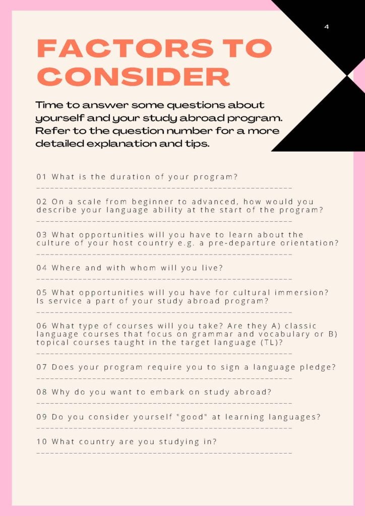 Factors to consider. Time to answer some questions about yourself and your study abroad program. Refer to the question number for a more detailed explanation and tips. 1 What is the duration of your program? 2 On a scale from beginner to advanced, how would you describe your language ability at the start of your program? 3 What opportunities will you have to learn about the culture of your host country for example a pre-departure orientation? 4 Where and with whom will you live? 5 What opportunities will you have for cultural immersion? Is service a part of your study abroad program? 6 What type of courses will you take? Are they A classic language courses that focus on grammar and vocabulary of B topical courses taught in the target language? 7 Does your program require you to sign a language pledge? 8 Why do you want to embark on study abroad? 9 Do you consider yourself "good" at learning languages? 10 What country are you studying in?